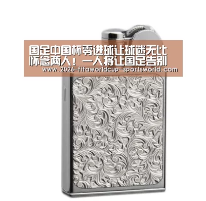 国足中国杯零进球让球迷无比怀念两人！一人将让国足告别锋无力- 世界杯热门赛事